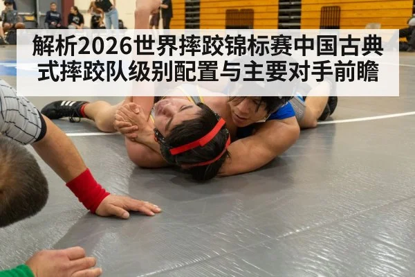 解析2026世界摔跤锦标赛中国古典式摔跤队级别配置与主要对手前瞻
