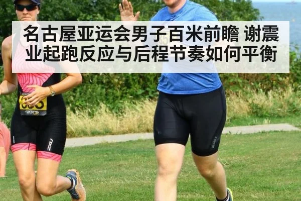 名古屋亚运会男子百米前瞻 谢震业起跑反应与后程节奏如何平衡
